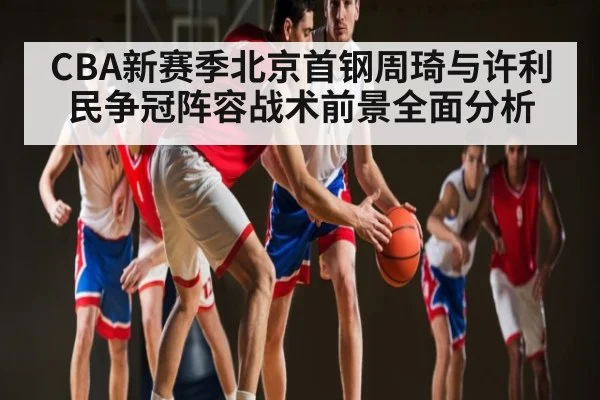 CBA新赛季北京首钢周琦与许利民争冠阵容战术前景全面分析